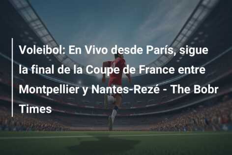 Voleibol: En Vivo desde París, sigue la final de la Coupe de France entre Montpellier y Nantes-Rezé – The Bobr Times