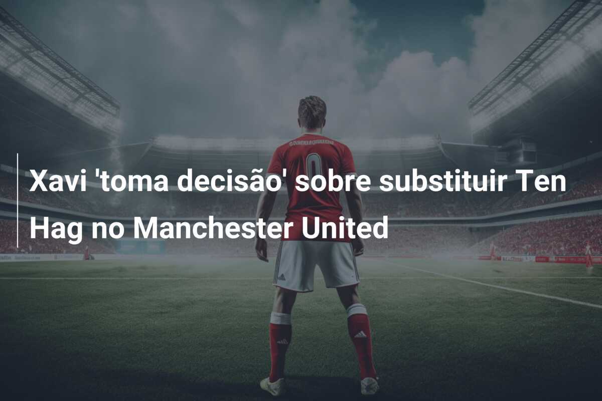 Xavi 'toma decisão' sobre substituir Ten Hag no Manchester United