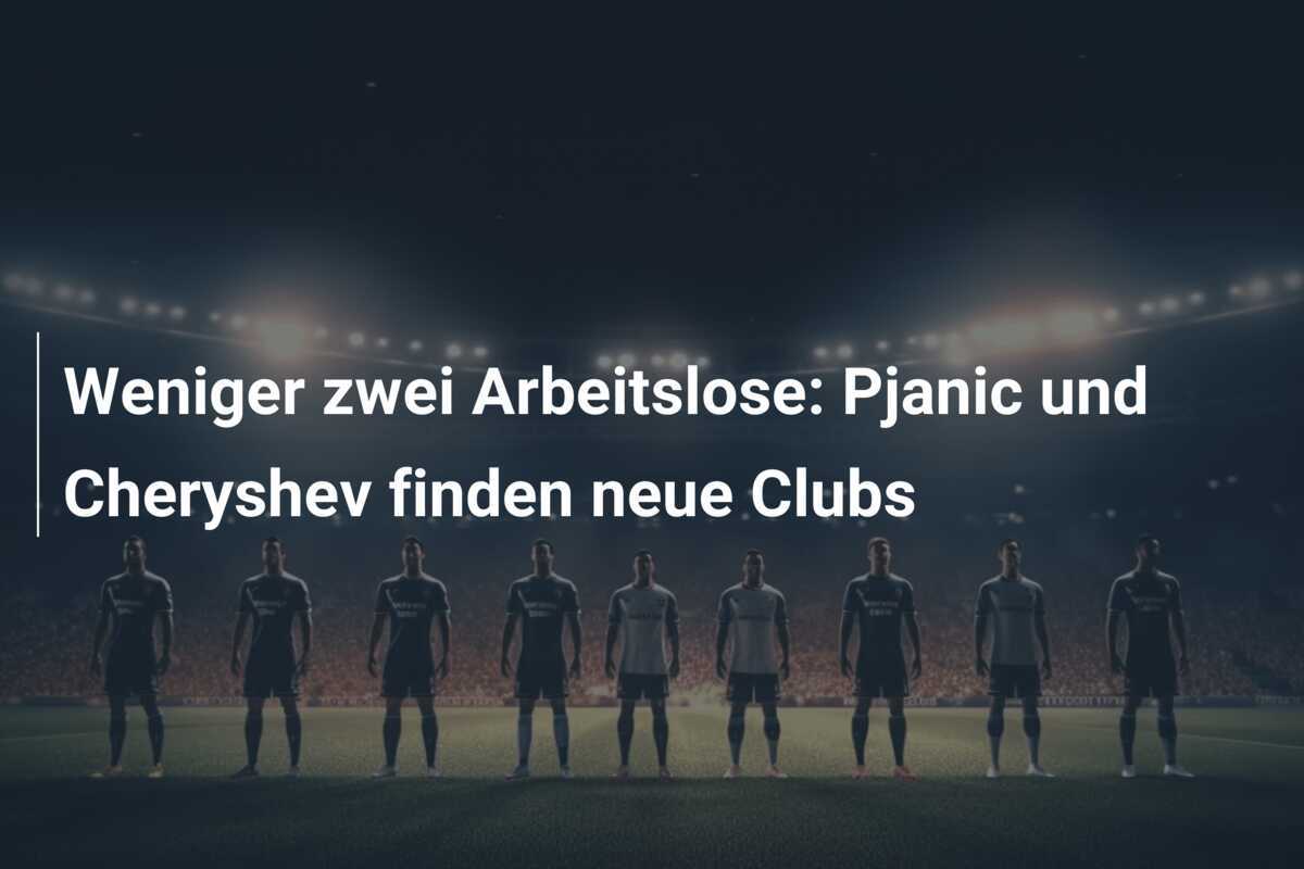 Weniger zwei Arbeitslose: Pjanic und Cheryshev finden neue Clubs