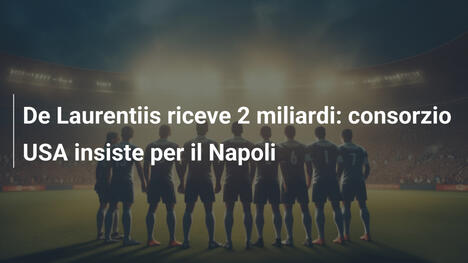 De Laurentiis riceve 2 miliardi: consorzio USA insiste per il Napoli