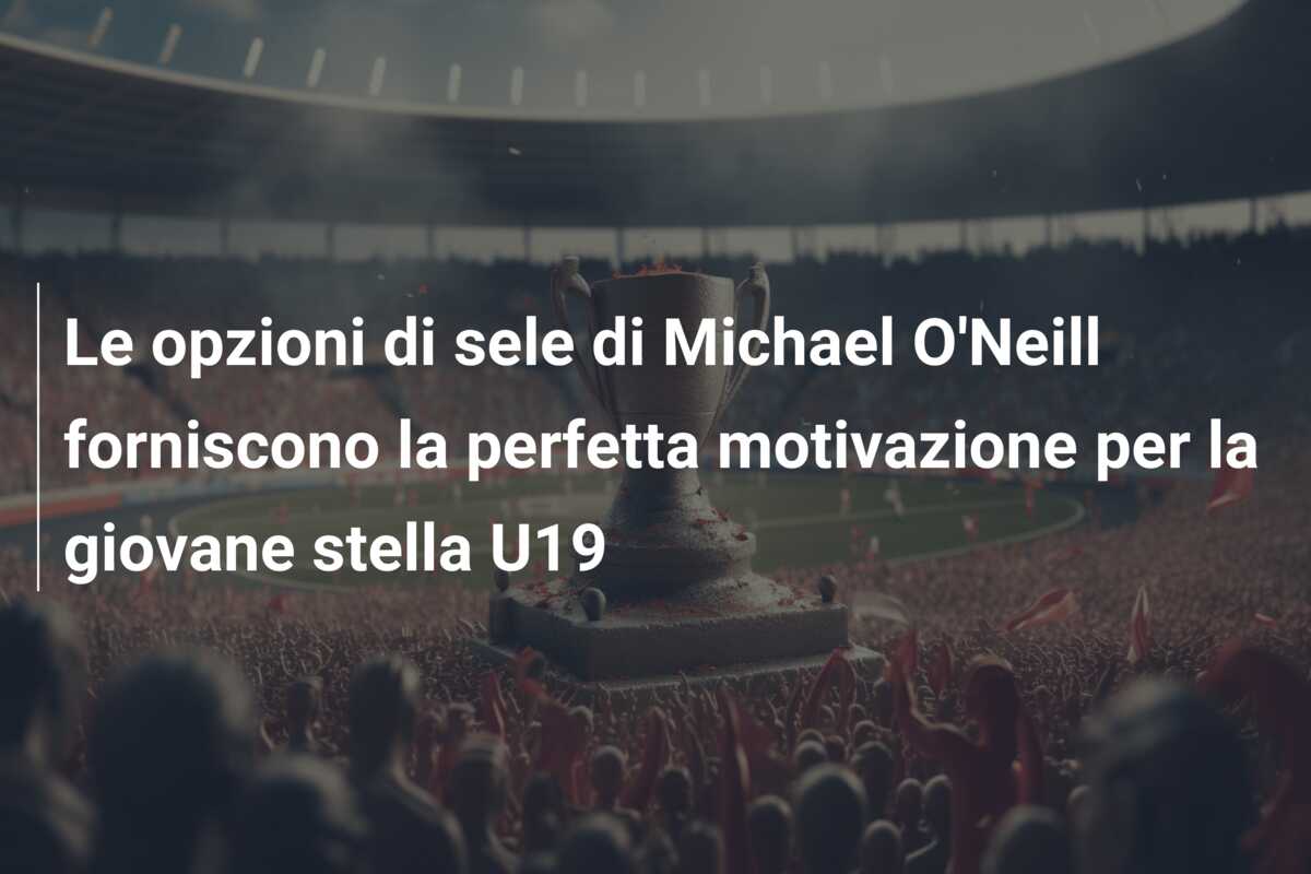 Le opzioni di sele di Michael O’Neill forniscono la perfetta motivazione per la giovane stella U19