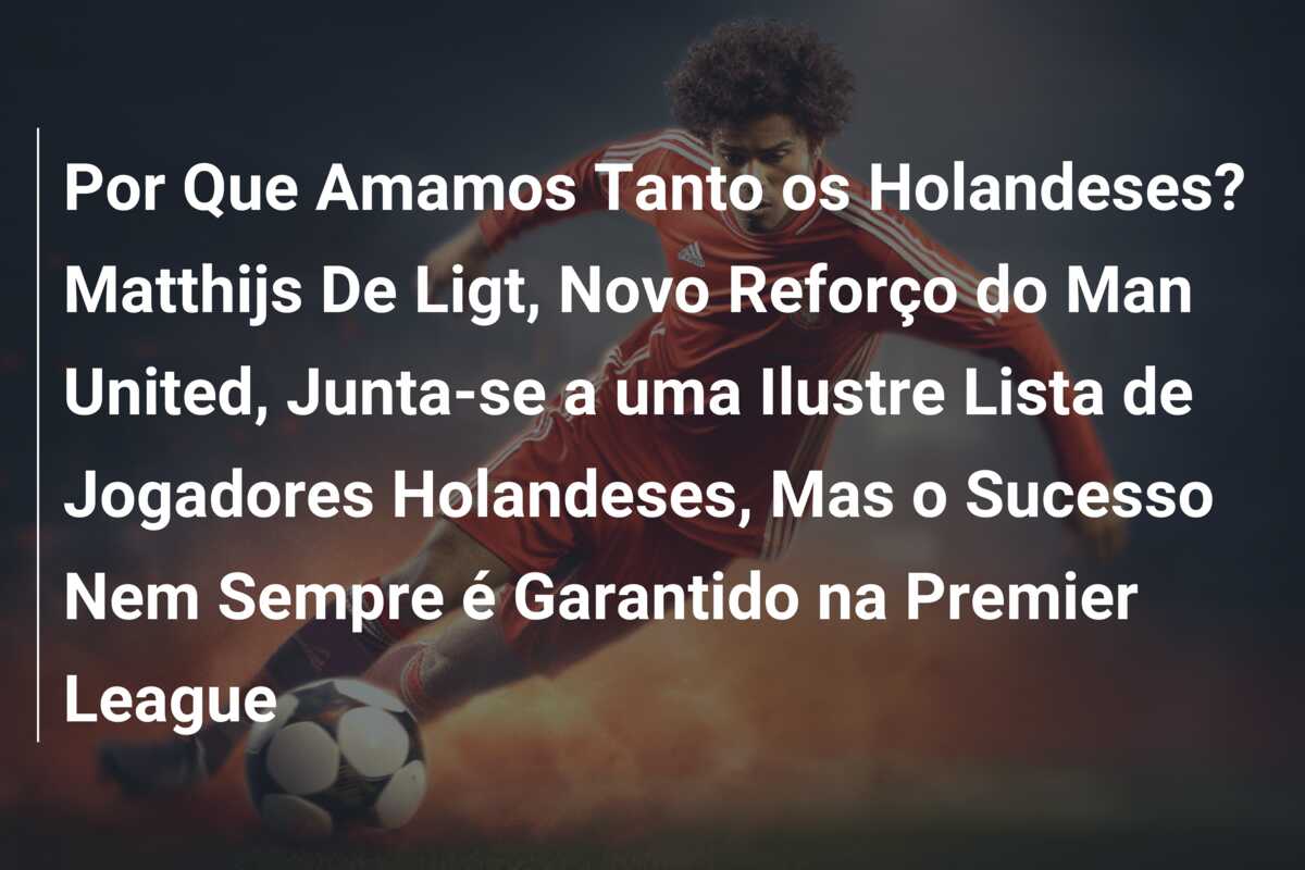 Por Que Amamos Tanto os Holandeses? Matthijs De Ligt, Novo Reforço do Man United, Junta-se a uma Ilustre Lista de Jogadores Holandeses, Mas o Sucesso Nem Sempre é Garantido na Premier League