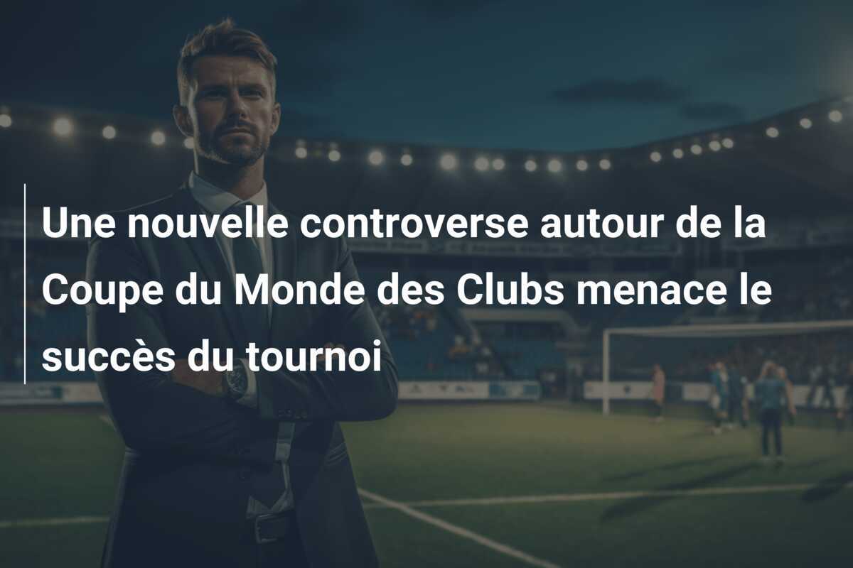 Une nouvelle controverse autour de la Coupe du Monde des Clubs menace le succès du tournoi