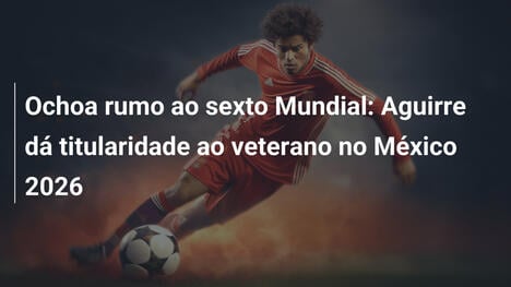Ochoa rumo ao sexto Mundial: Aguirre dá titularidade ao veterano no México 2026