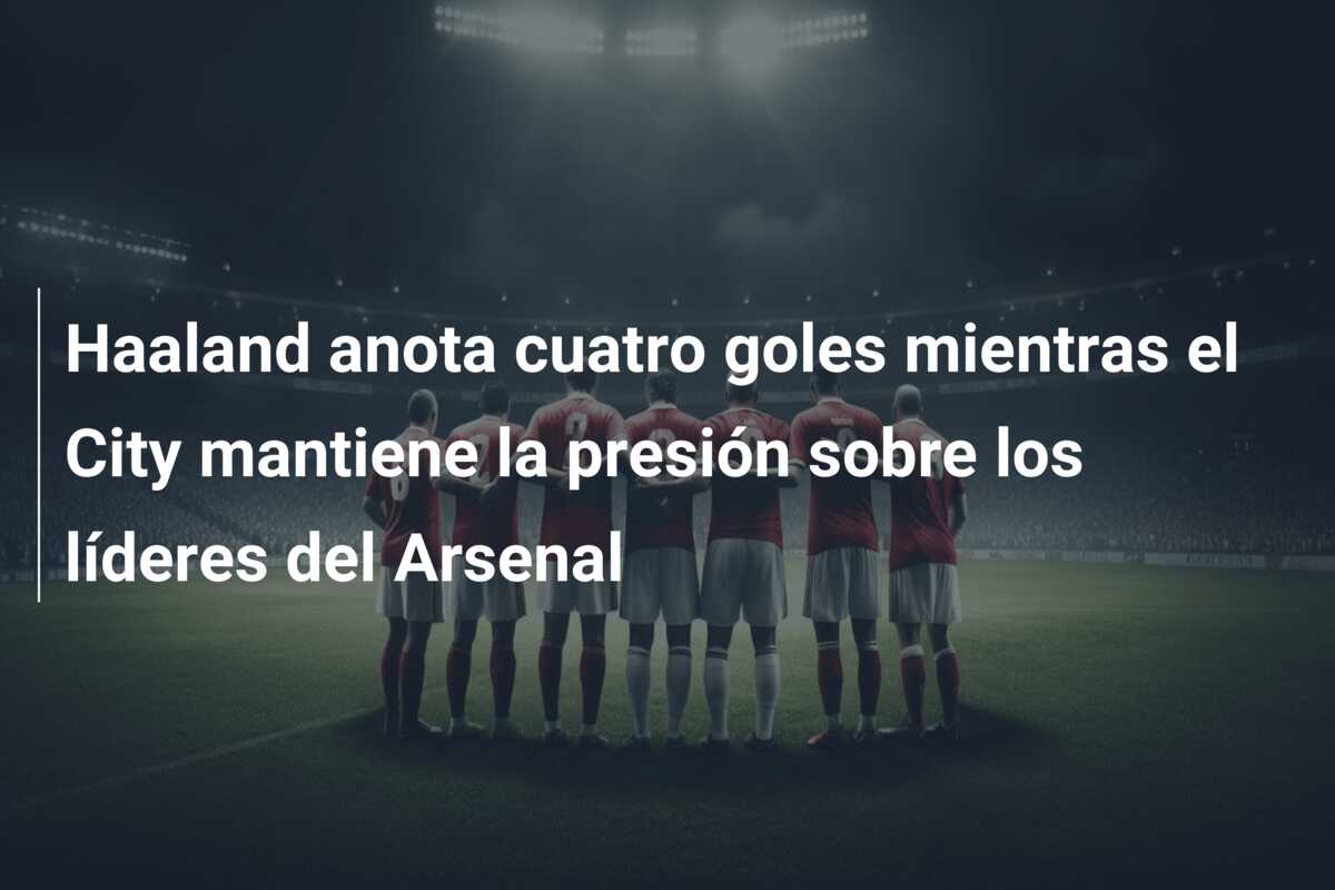 Haaland anota cuatro goles mientras el City mantiene la presión sobre los líderes del Arsenal
