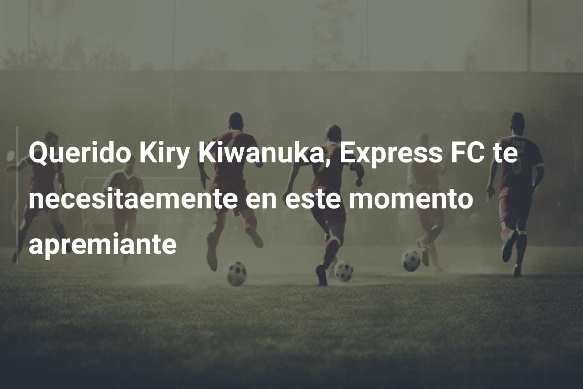 Querido Kiry Kiwanuka, Express FC te necesitaemente en este momento apremiante