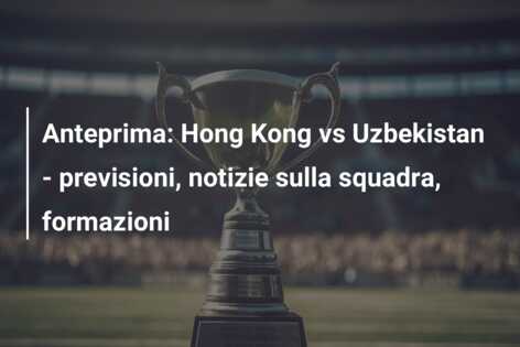 Anteprima: Hong Kong vs Uzbekistan – previsioni, notizie sulla squadra, formazioni