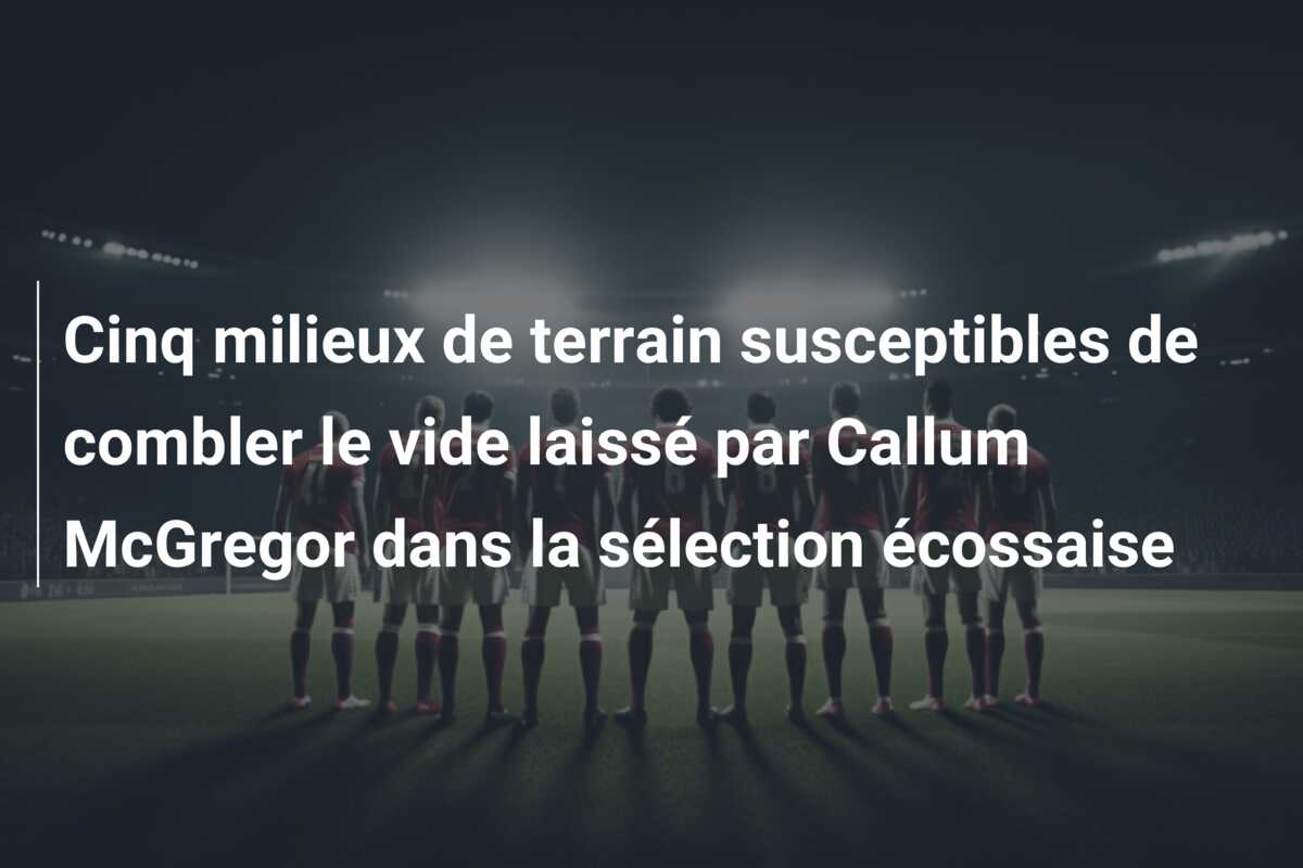 Cinq milieux de terrain susceptibles de combler le vide laissé par Callum McGregor dans la sélection écossaise