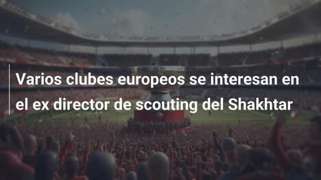 Varios clubes europeos se interesan en el ex director de scouting del Shakhtar