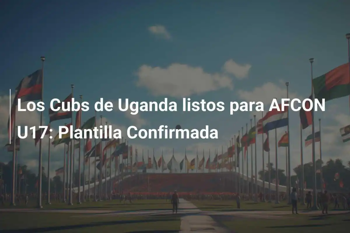 Los Cubs de Uganda listos para AFCON U17: Plantilla Confirmada