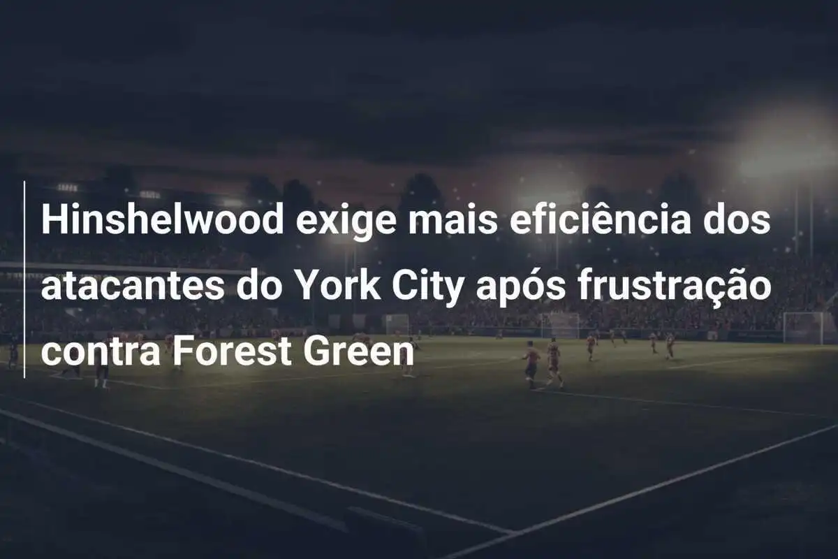 Hinshelwood exige mais eficiência dos atacantes do York City após frustração contra Forest Green
