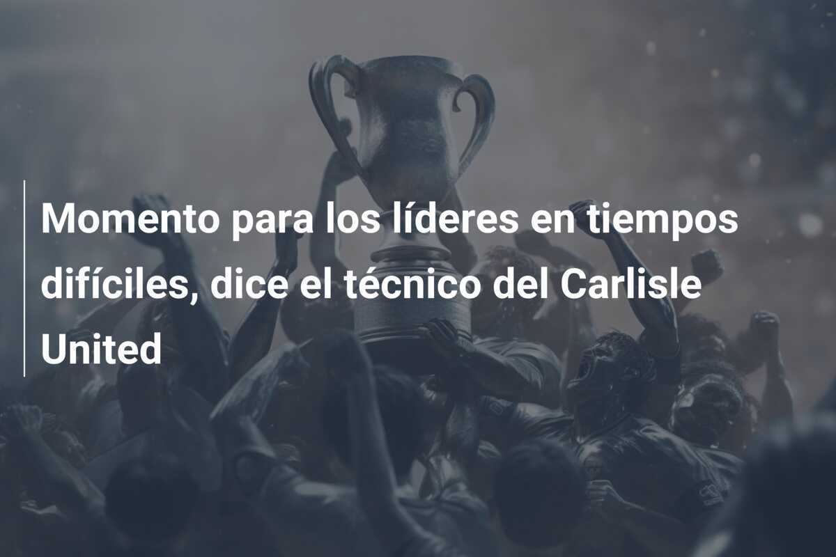 Momento para los líderes en tiempos difíciles, dice el técnico del Carlisle United