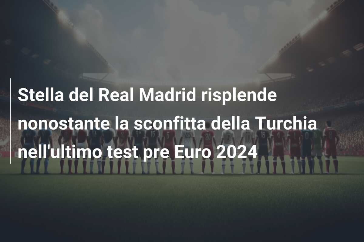 Stella del Real Madrid risplende nonostante la sconfitta della Turchia nell’ultimo test pre Euro 2024