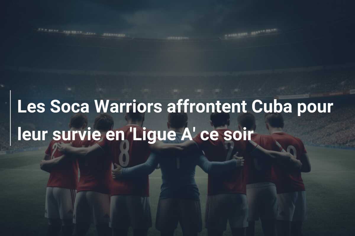 Les Soca Warriors affrontent Cuba pour leur survie en 'Ligue A' ce soir
