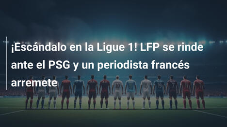 ¡Escándalo en la Ligue 1! LFP se rinde ante el PSG y un periodista francés arremete