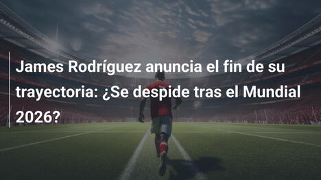 James Rodríguez anuncia el fin de su trayectoria: ¿Se despide tras el Mundial 2026?