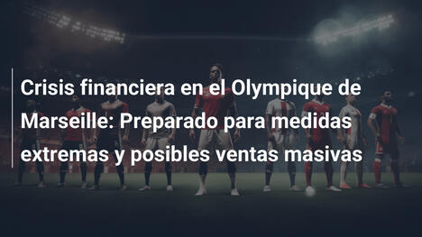 Crisis financiera en el Olympique de Marseille: Preparado para medidas extremas y posibles ventas masivas