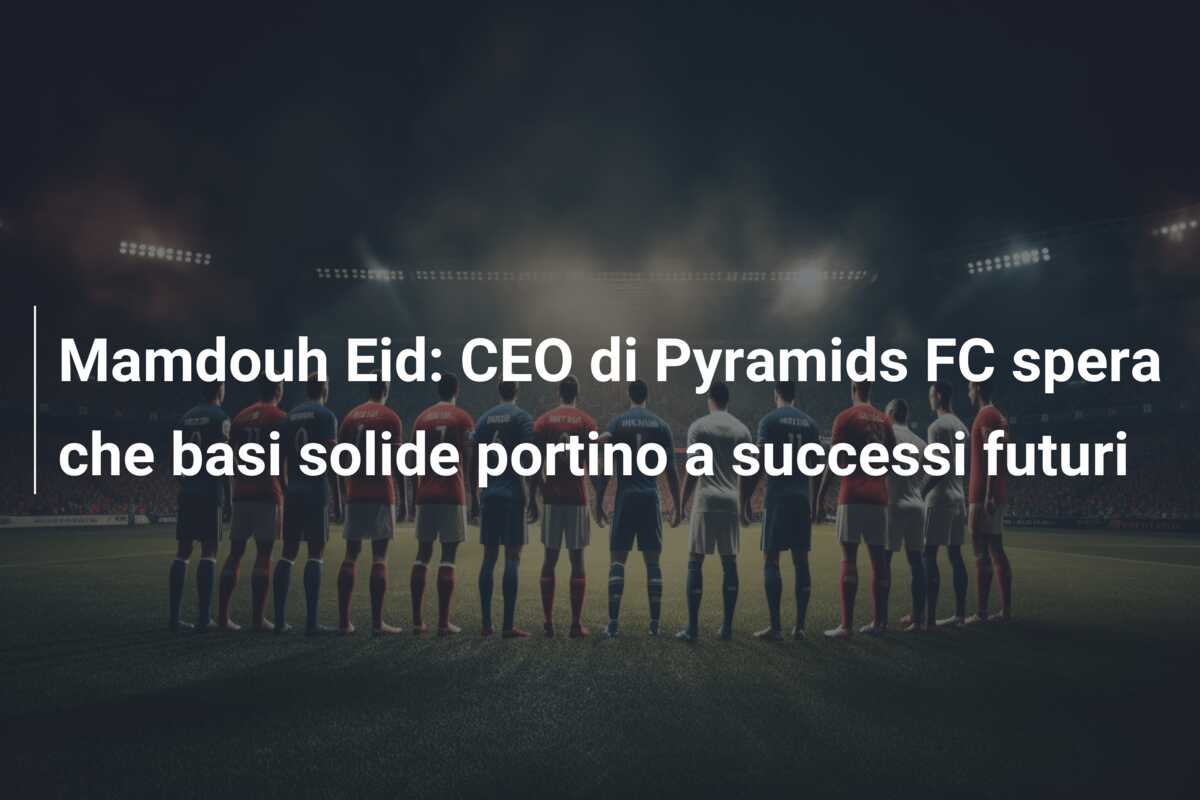 Mamdouh Eid: CEO di Pyramids FC spera che basi solide portino a successi futuri