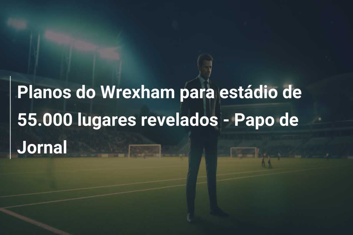 Planos do Wrexham para estádio de 55.000 lugares revelados – Papo de Jornal