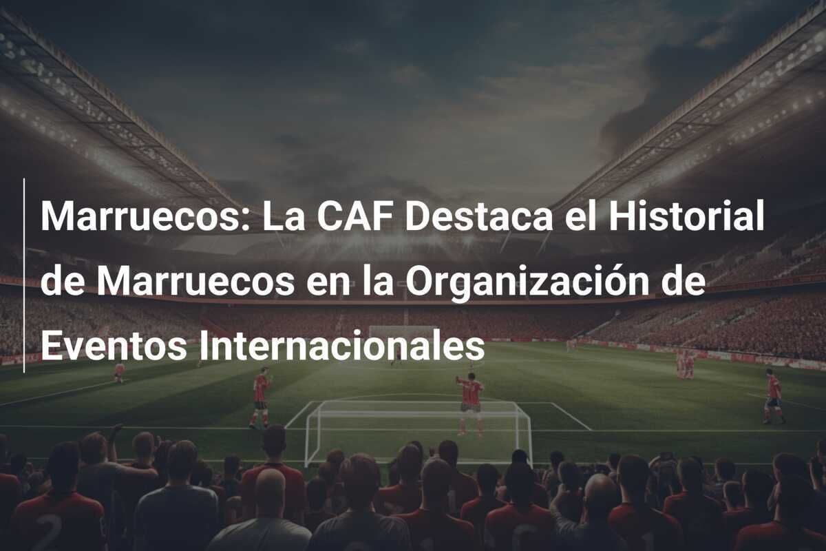 Marruecos: La CAF Destaca el Historial de Marruecos en la Organización de Eventos Internacionales