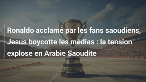 Ronaldo acclamé par les fans saoudiens, Jesus boycotte les médias : la tension explose en Arabie Saoudite