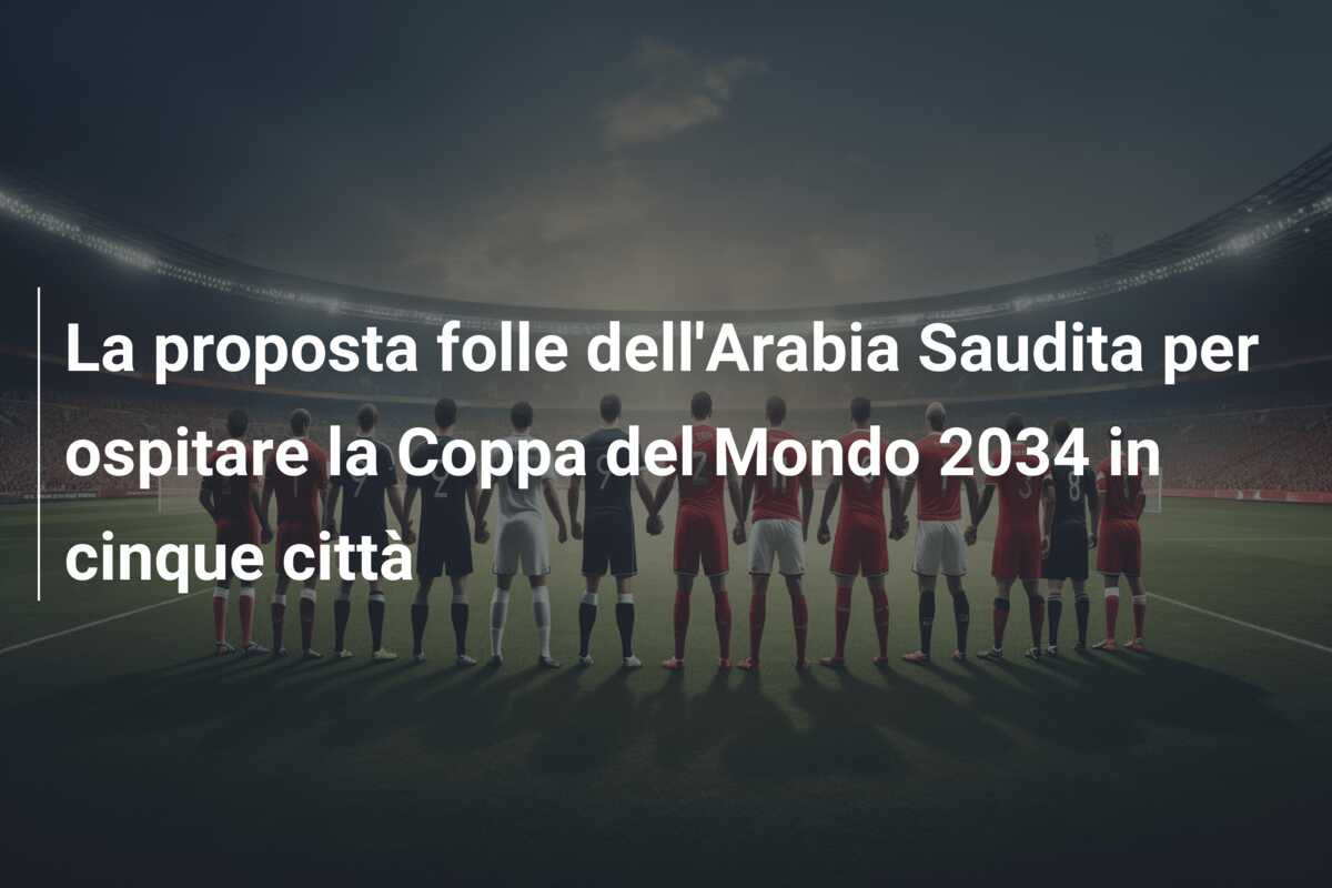 La proposta folle dell’Arabia Saudita per ospitare la Coppa del Mondo 2034 in cinque città