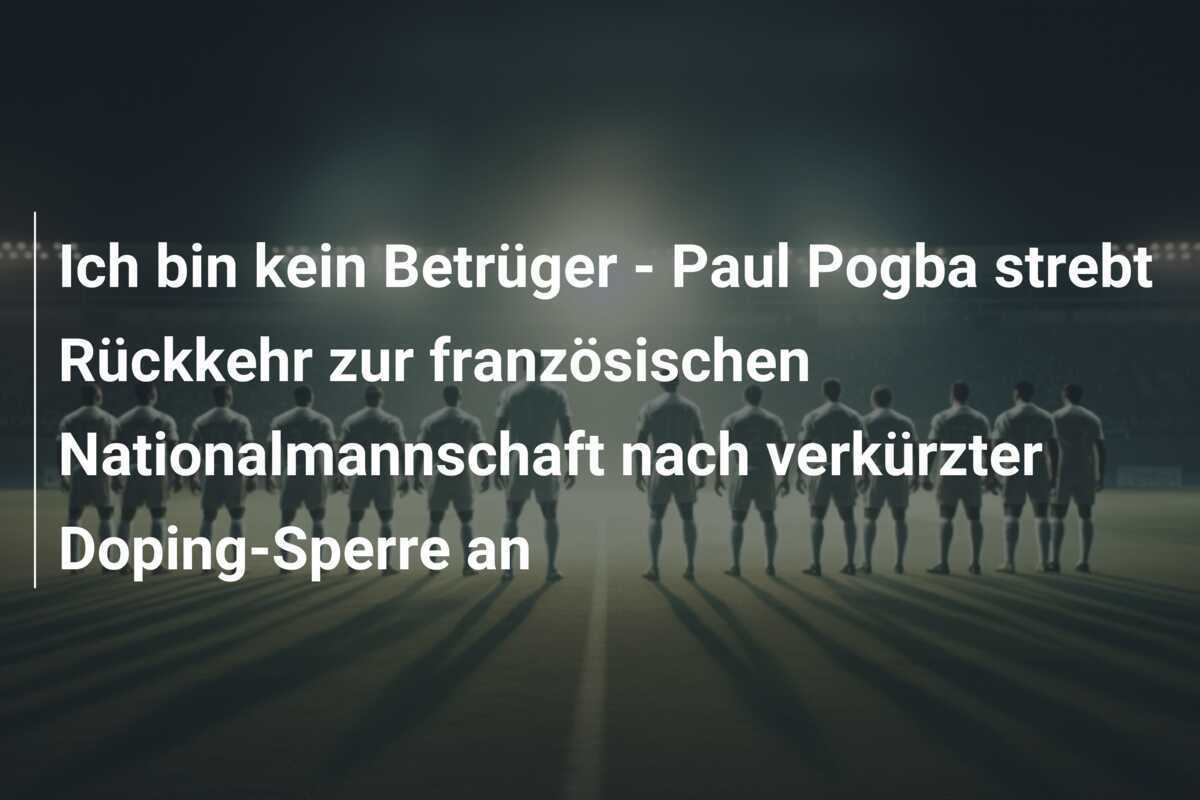 Ich bin kein Betrüger - Paul Pogba strebt Rückkehr zur französischen Nationalmannschaft nach verkürzter Doping-Sperre an