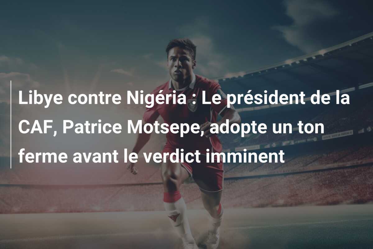 Libye contre Nigéria : Le président de la CAF, Patrice Motsepe, adopte un ton ferme avant le verdict imminent