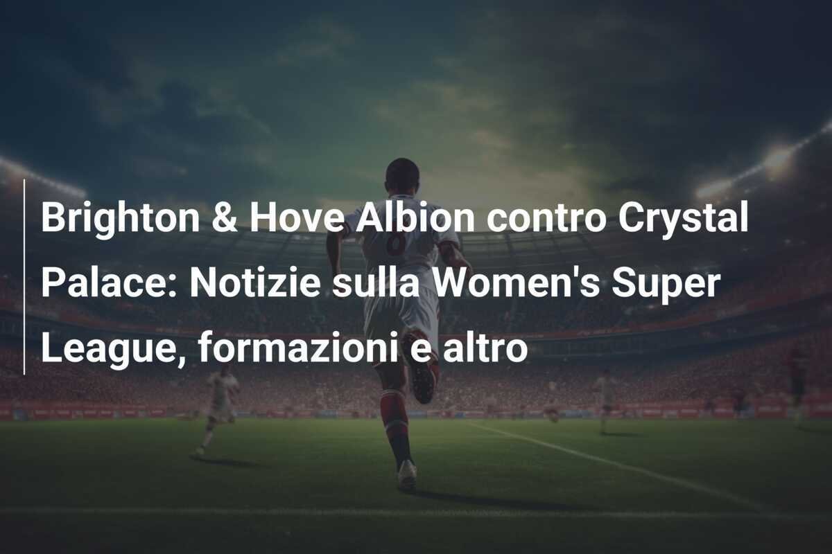 Brighton & Hove Albion contro Crystal Palace: Notizie sulla Women's Super League, formazioni e altro