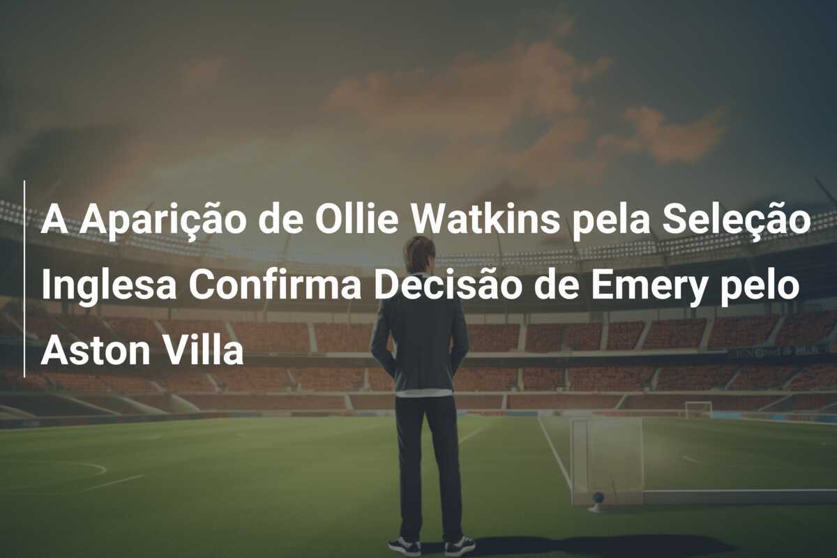 A Aparição de Ollie Watkins pela Seleção Inglesa Confirma Decisão de Emery pelo Aston Villa