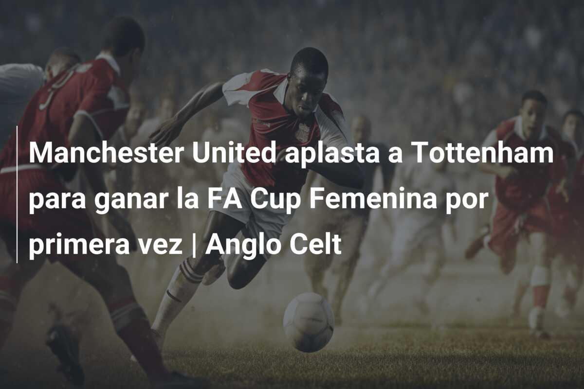 Manchester United aplasta a Tottenham para ganar la FA Cup Femenina por primera vez | Anglo Celt