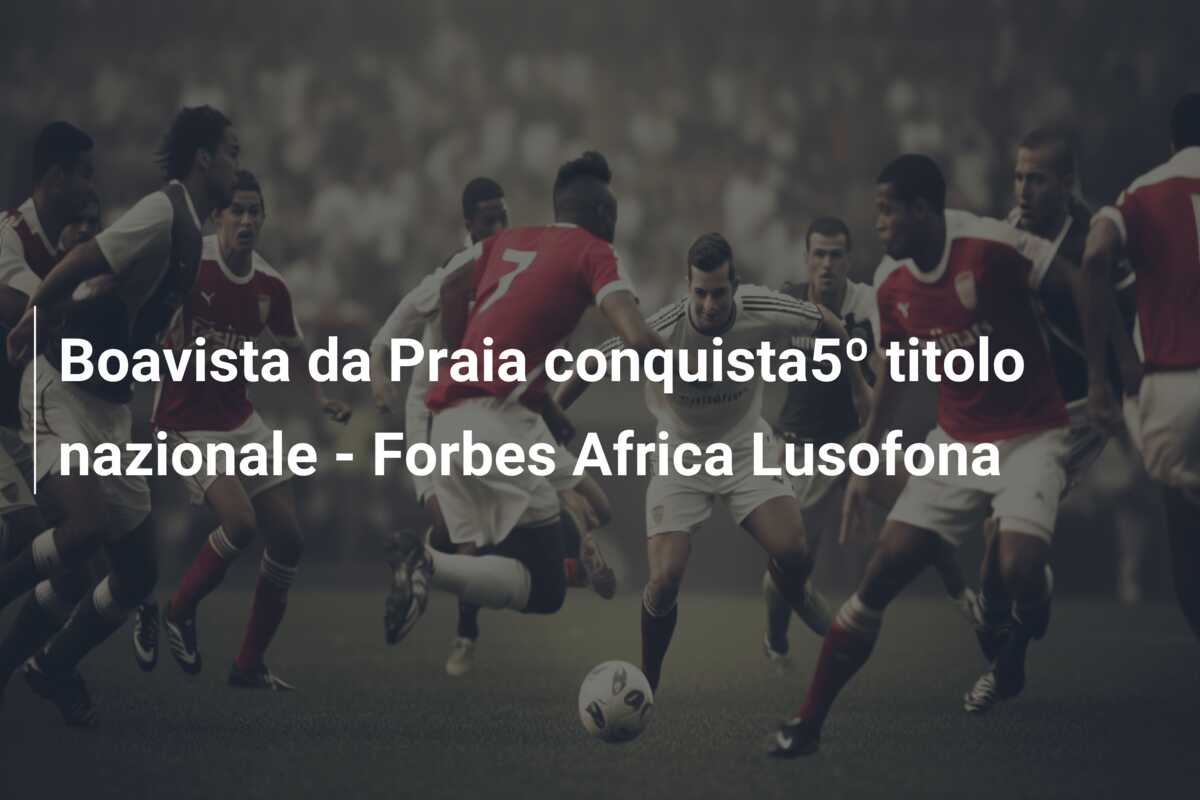 Boavista da Praia conquista5º titolo nazionale – Forbes Africa Lusofona