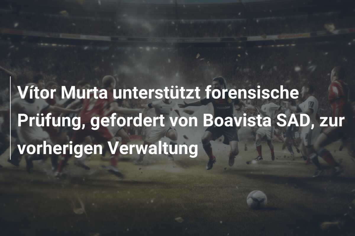 Vítor Murta unterstützt forensische Prüfung, gefordert von Boavista SAD, zur vorherigen Verwaltung