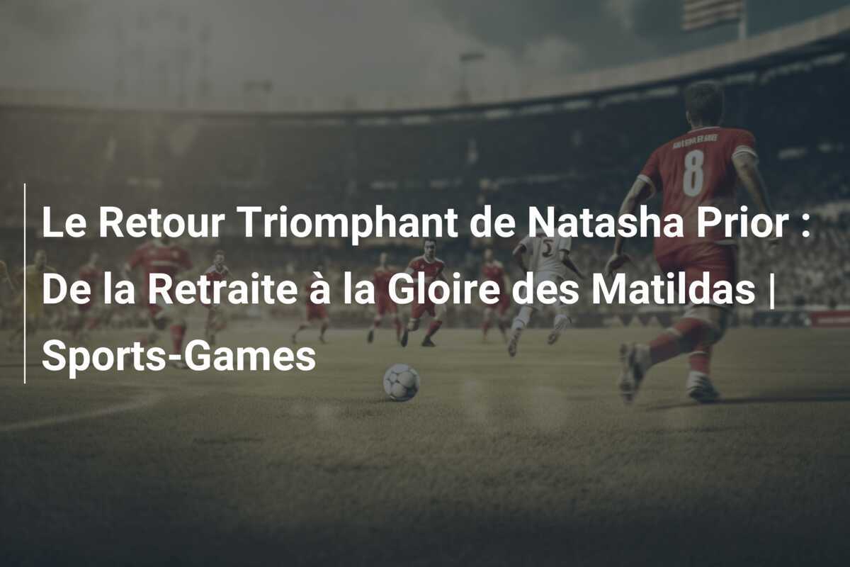 Le Retour Triomphant de Natasha Prior : De la Retraite à la Gloire des Matildas | Sports-Games