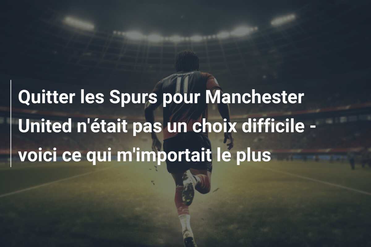 Quitter les Spurs pour Manchester United n'était pas un choix difficile - voici ce qui m'importait le plus