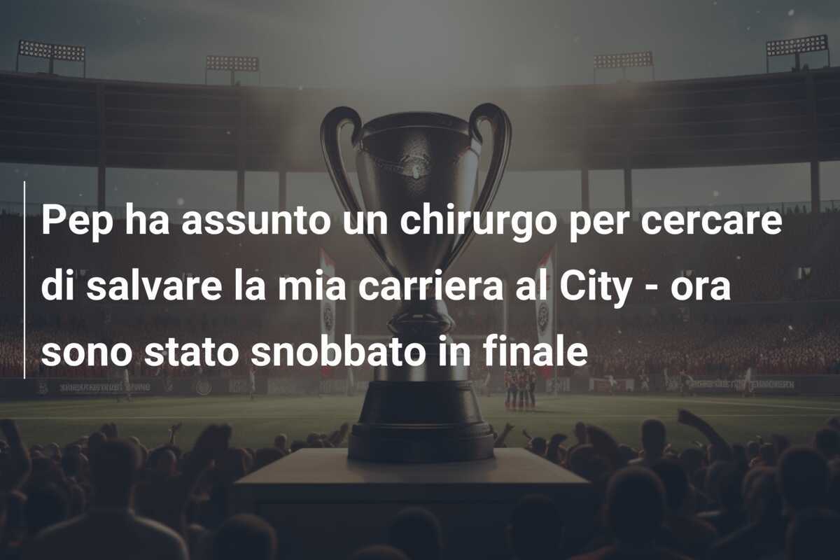 Pep ha assunto un chirurgo per cercare di salvare la mia carriera al City - ora sono stato snobbato in finale