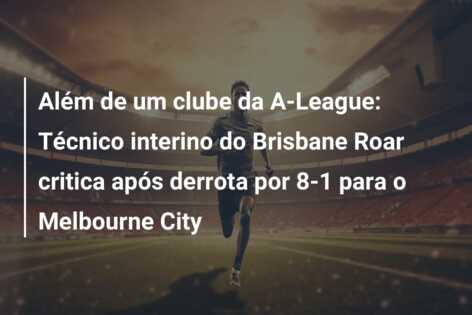 Além de um clube da A-League: Técnico interino do Brisbane Roar critica após derrota por 8-1 para o Melbourne City
