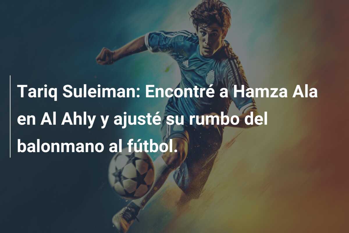 Tariq Suleiman: Encontré a Hamza Ala en Al Ahly y ajusté su rumbo del balonmano al fútbol.