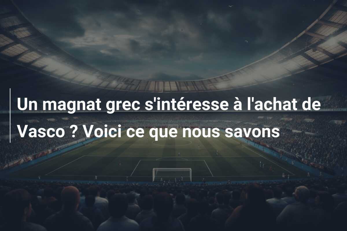 Un magnat grec s'intéresse à l'achat de Vasco ? Voici ce que nous savons