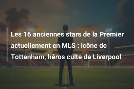 Les 16 anciennes stars de la Premier actuellement en MLS : icône de Tottenham, héros culte de Liverpool