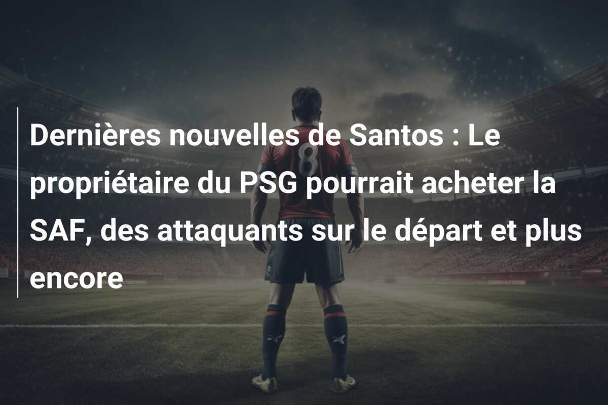Dernières nouvelles de Santos : Le propriétaire du PSG pourrait acheter la SAF, des attaquants sur le départ et plus encore