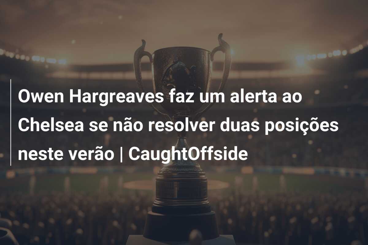 Owen Hargreaves faz um alerta ao Chelsea se não resolver duas posições neste verão | CaughtOffside