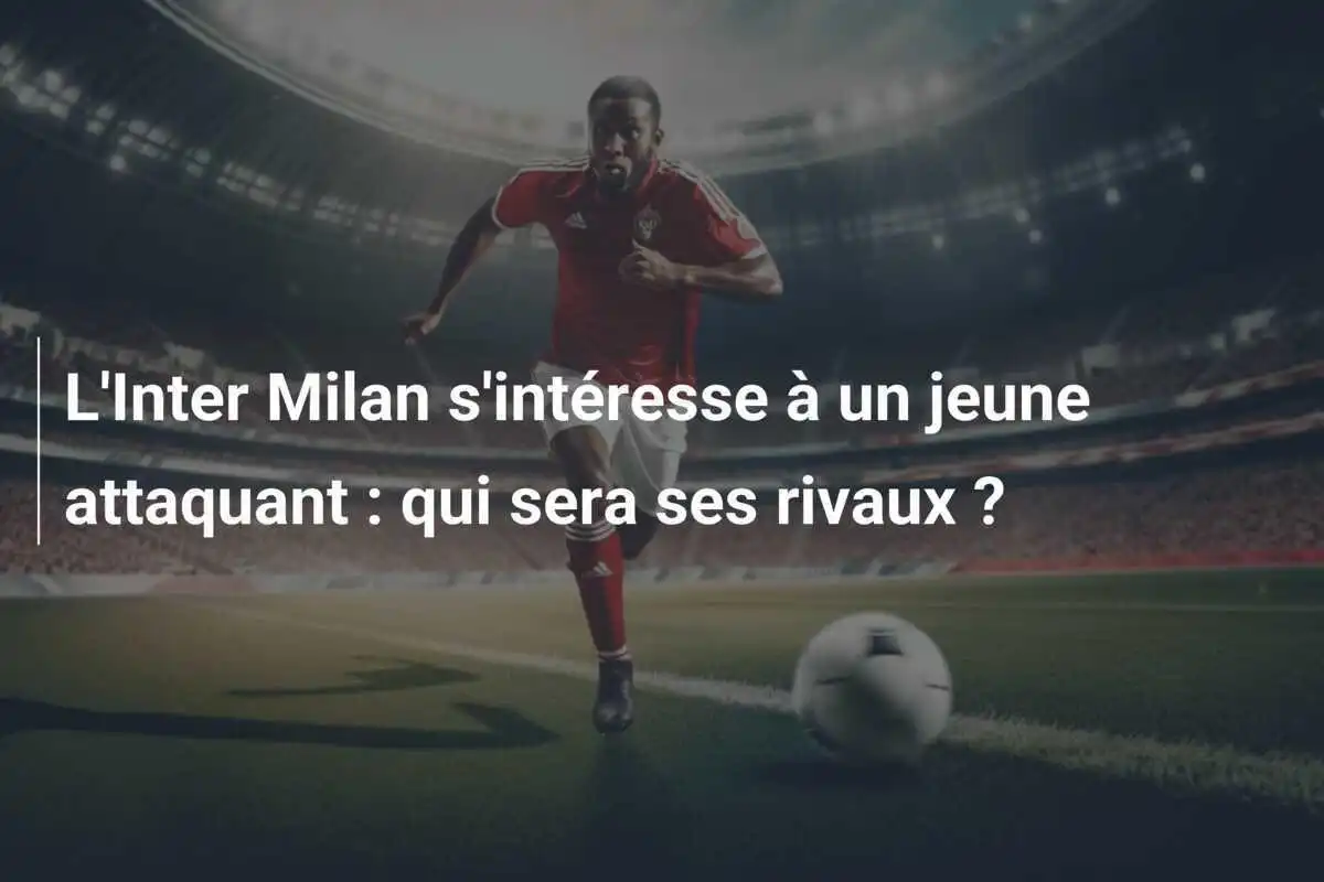 L'Inter Milan s'intéresse à un jeune attaquant : qui sera ses rivaux ?
