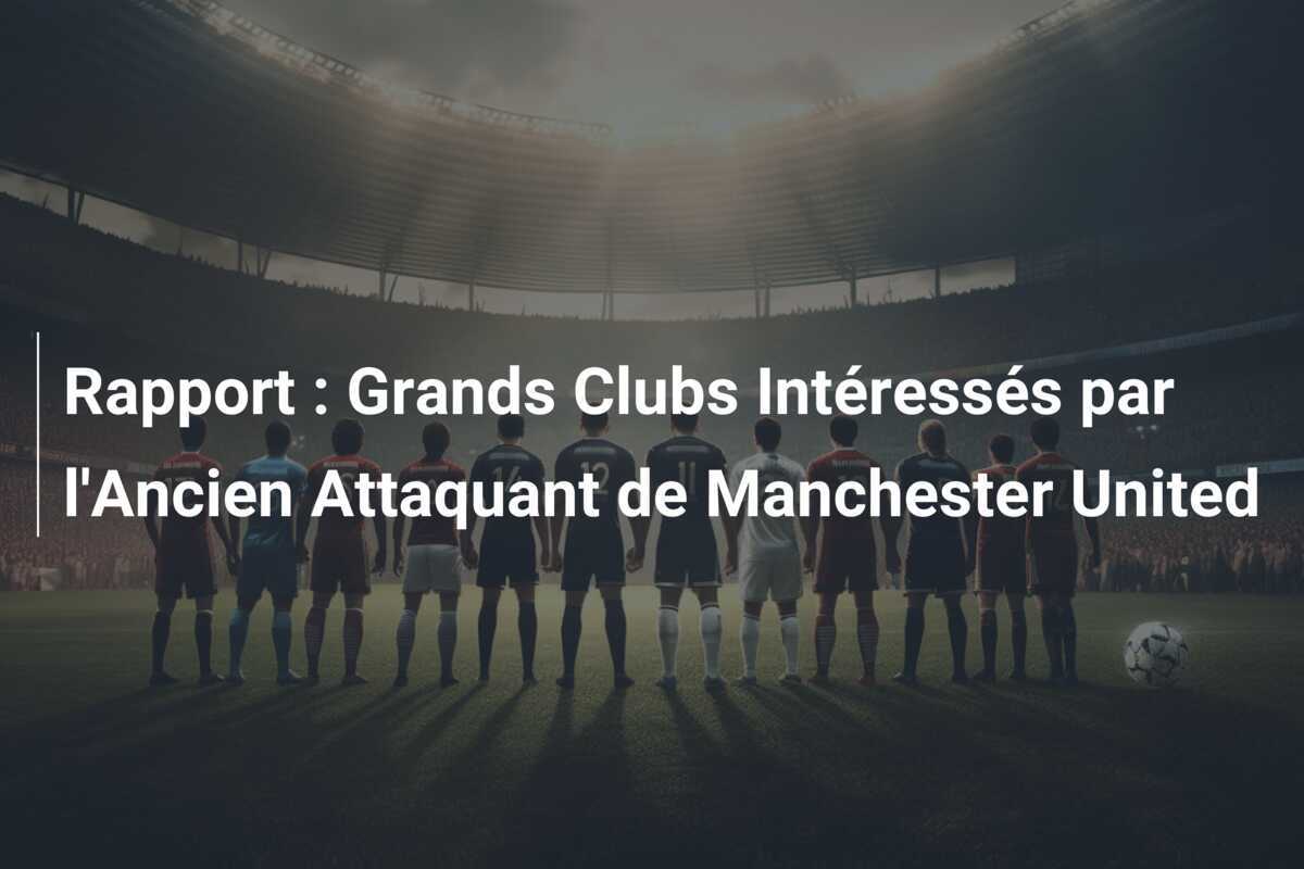 Rapport : Grands Clubs Intéressés par l'Ancien Attaquant de Manchester United