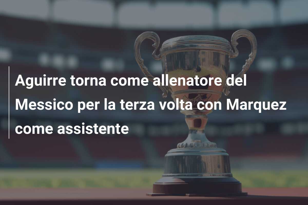 Aguirre torna come allenatore del Messico per la terza volta con Marquez come assistente