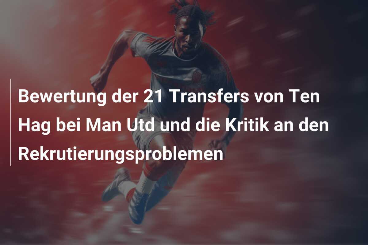 Bewertung der 21 Transfers von Ten Hag bei Man Utd und die Kritik an den Rekrutierungsproblemen