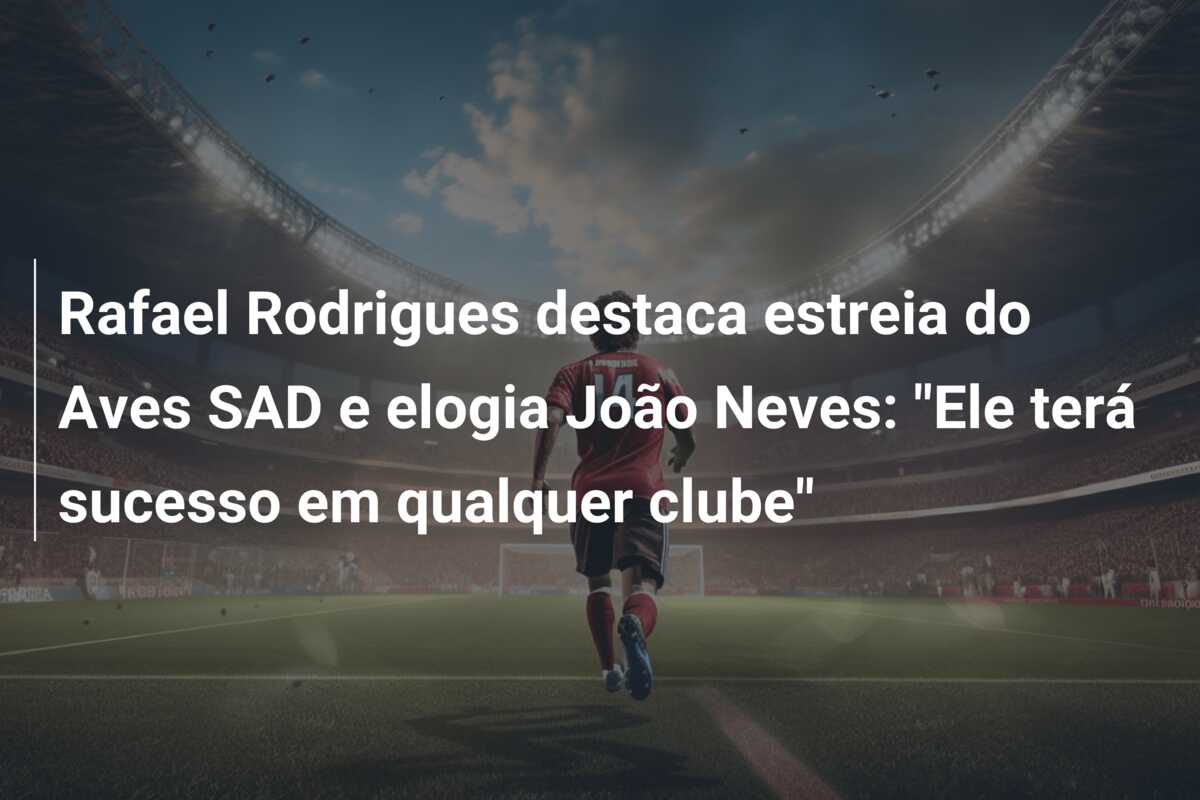 Rafael Rodrigues destaca estreia do Aves SAD e elogia João Neves: “Ele terá sucesso em qualquer clube”