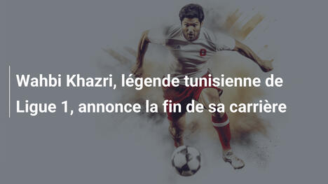 Wahbi Khazri, légende tunisienne de Ligue 1, annonce la fin de sa carrière
