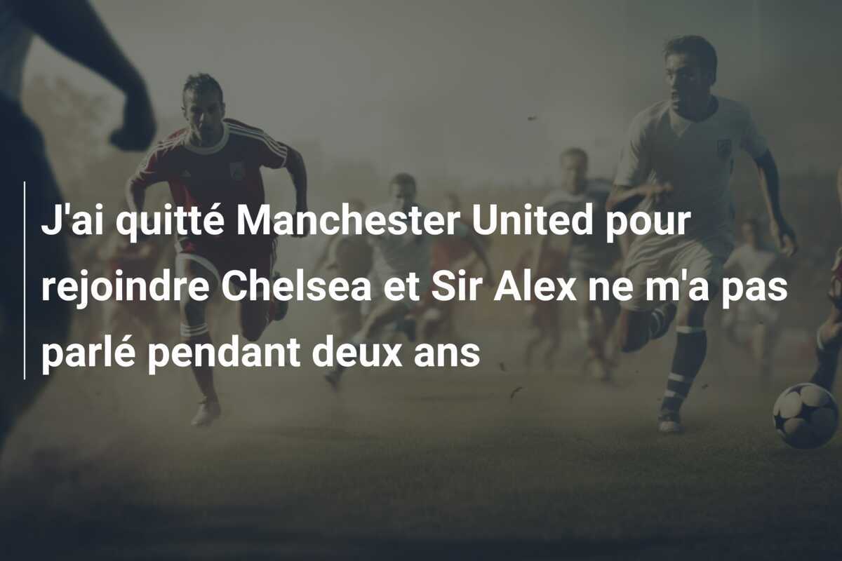 J'ai quitté Manchester United pour rejoindre Chelsea et Sir Alex ne m'a pas parlé pendant deux ans