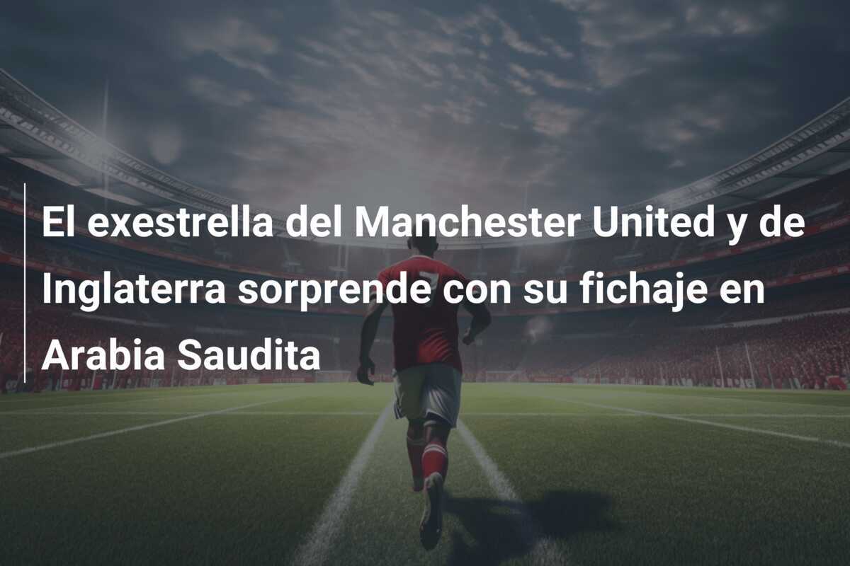 El exestrella del Manchester United y de Inglaterra sorprende con su fichaje en Arabia Saudita